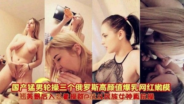 国产猛.男轮操三个俄罗斯高颜值爆乳网红，翘臀后入对操群P 战斗民族女神真抗草